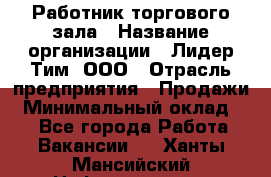 Работник торгового зала › Название организации ­ Лидер Тим, ООО › Отрасль предприятия ­ Продажи › Минимальный оклад ­ 1 - Все города Работа » Вакансии   . Ханты-Мансийский,Нефтеюганск г.